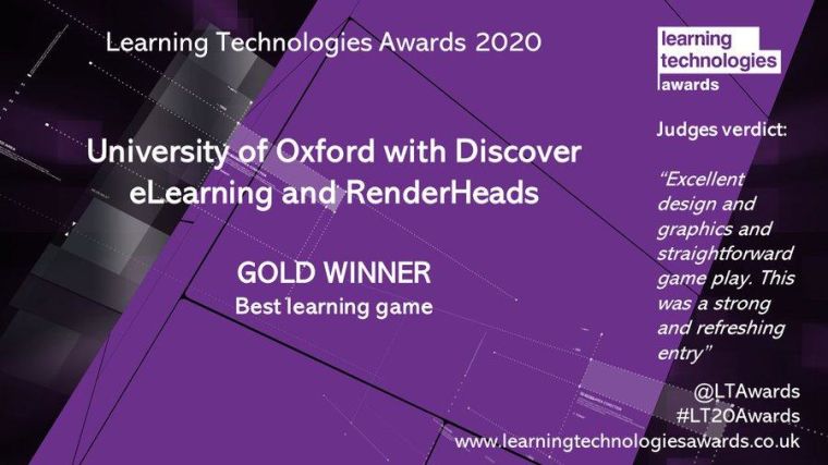 Learning Technologies Awards 2020

University of Oxford with Discover eLearning and RenderHeads

Gold Winner: best learning game

Judges verdict:
Excellent design and graphics and straightforward game play. This was a strong and refreshing entry.